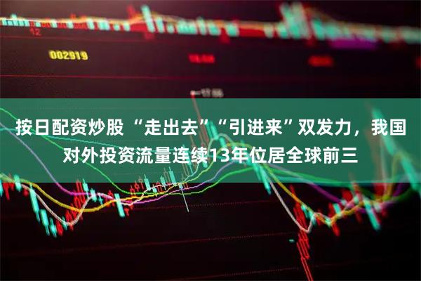 按日配资炒股 “走出去”“引进来”双发力，我国对外投资流量连续13年位居全球前三