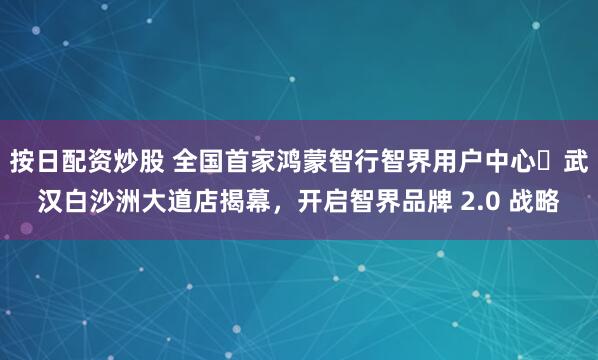 按日配资炒股 全国首家鸿蒙智行智界用户中心・武汉白沙洲大道店揭幕，开启智界品牌 2.0 战略