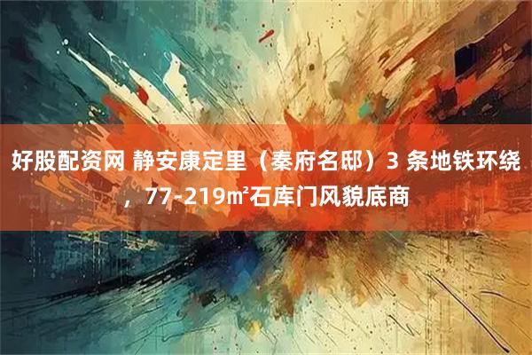 好股配资网 静安康定里（秦府名邸）3 条地铁环绕，77-219㎡石库门风貌底商