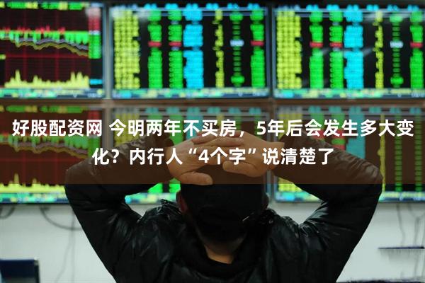 好股配资网 今明两年不买房，5年后会发生多大变化？内行人“4个字”说清楚了