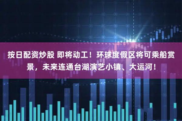 按日配资炒股 即将动工！环球度假区将可乘船赏景，未来连通台湖演艺小镇、大运河！