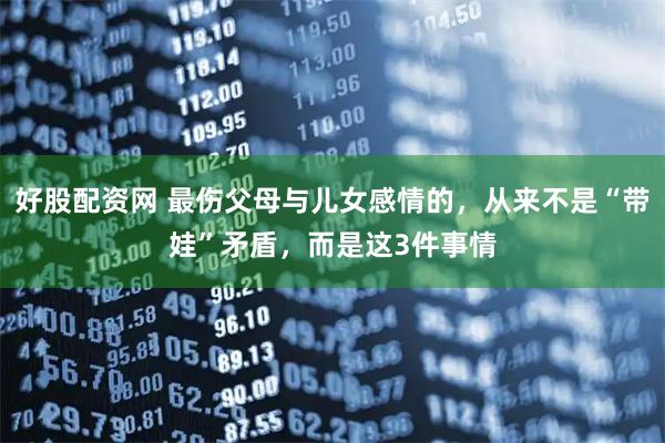 好股配资网 最伤父母与儿女感情的，从来不是“带娃”矛盾，而是这3件事情