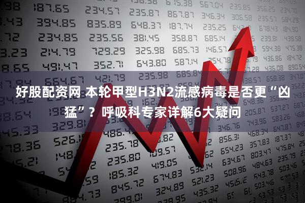 好股配资网 本轮甲型H3N2流感病毒是否更“凶猛”？呼吸科专家详解6大疑问