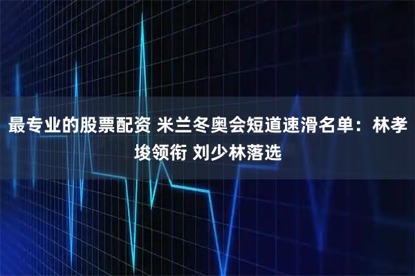 最专业的股票配资 米兰冬奥会短道速滑名单：林孝埈领衔 刘少林落选