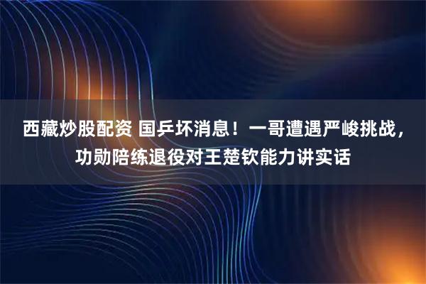 西藏炒股配资 国乒坏消息！一哥遭遇严峻挑战，功勋陪练退役对王楚钦能力讲实话