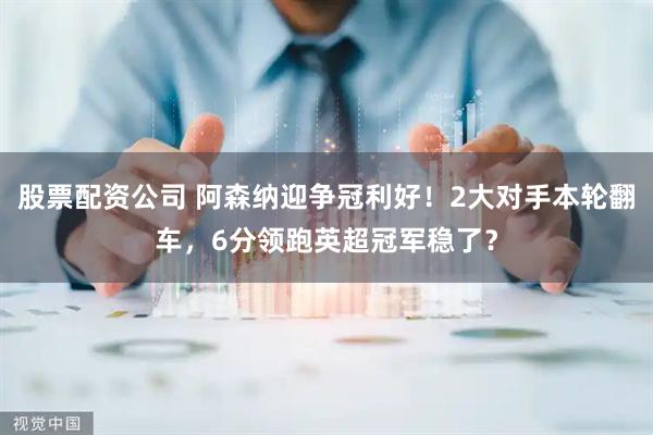 股票配资公司 阿森纳迎争冠利好！2大对手本轮翻车，6分领跑英超冠军稳了？