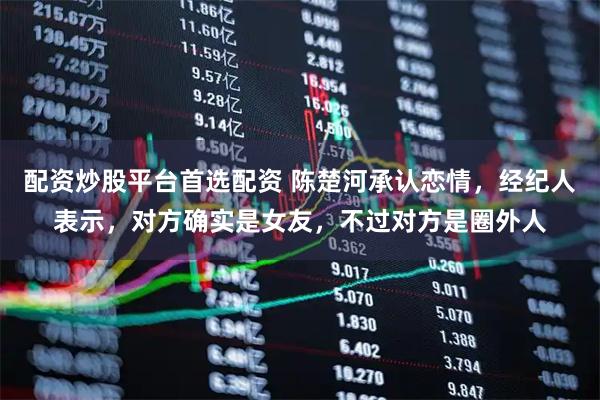 配资炒股平台首选配资 陈楚河承认恋情，经纪人表示，对方确实是女友，不过对方是圈外人