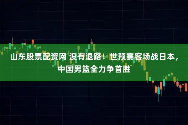 山东股票配资网 没有退路！世预赛客场战日本，中国男篮全力争首胜