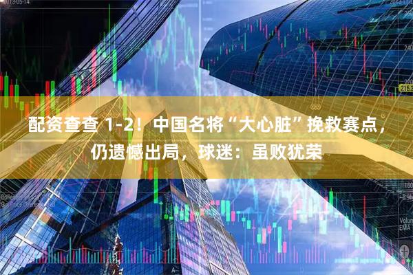 配资查查 1-2！中国名将“大心脏”挽救赛点，仍遗憾出局，球迷：虽败犹荣