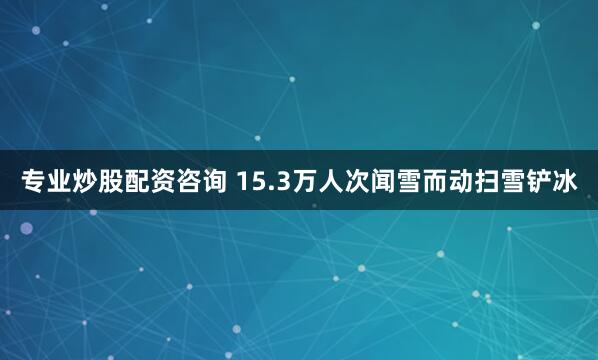 专业炒股配资咨询 15.3万人次闻雪而动扫雪铲冰