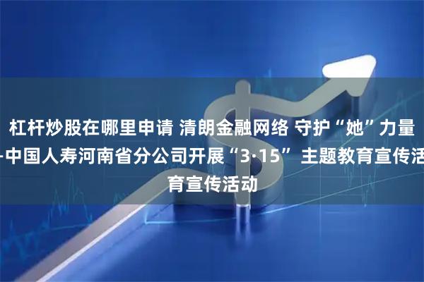 杠杆炒股在哪里申请 清朗金融网络 守护“她”力量——中国人寿河南省分公司开展“3·15” 主题教育宣传活动