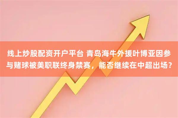线上炒股配资开户平台 青岛海牛外援叶博亚因参与赌球被美职联终身禁赛，能否继续在中超出场？