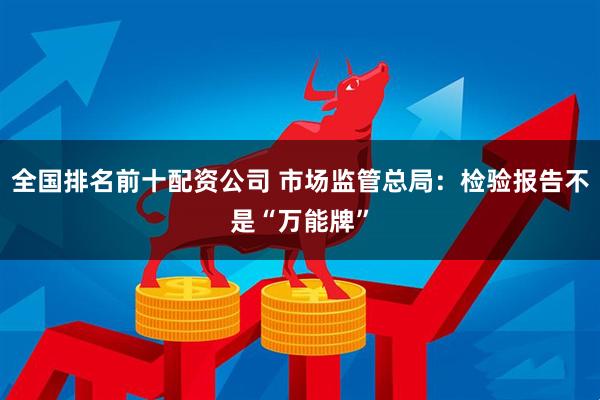 全国排名前十配资公司 市场监管总局：检验报告不是“万能牌”